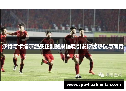 沙特与卡塔尔激战正酣赛果揭晓引发球迷热议与期待