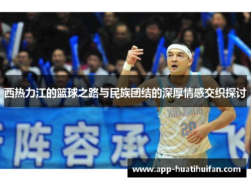 西热力江的篮球之路与民族团结的深厚情感交织探讨